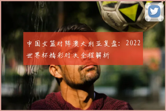 中国女篮对阵澳大利亚复盘：2022世界杯精彩对决全程解析