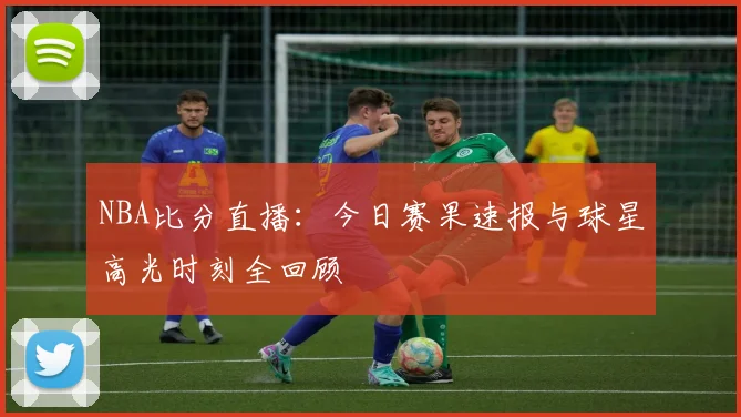 NBA比分直播：今日赛果速报与球星高光时刻全回顾