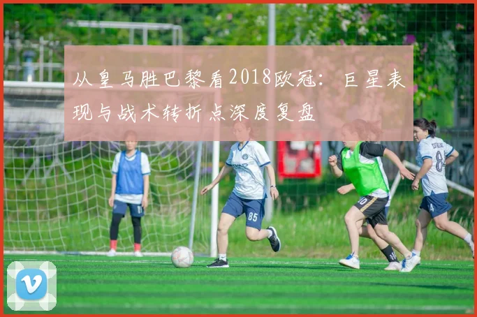 从皇马胜巴黎看2018欧冠：巨星表现与战术转折点深度复盘