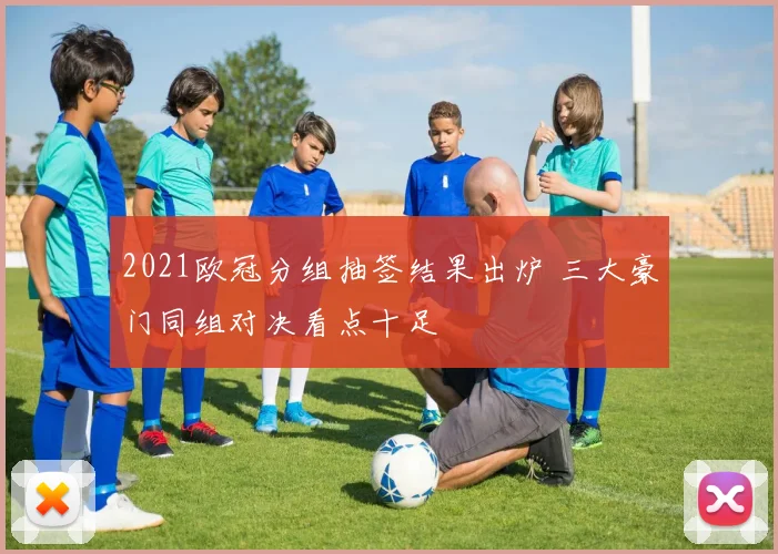 2021欧冠分组抽签结果出炉 三大豪门同组对决看点十足