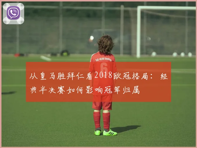 从皇马胜拜仁看2018欧冠格局：经典半决赛如何影响冠军归属