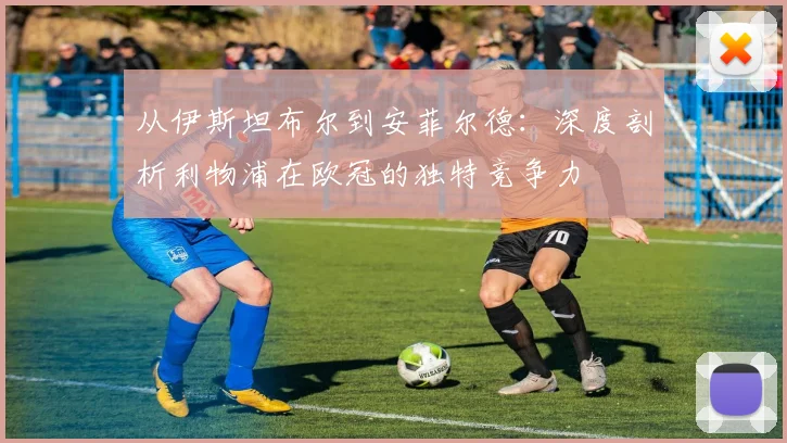 从伊斯坦布尔到安菲尔德：深度剖析利物浦在欧冠的独特竞争力