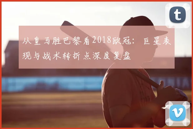 从皇马胜巴黎看2018欧冠：巨星表现与战术转折点深度复盘