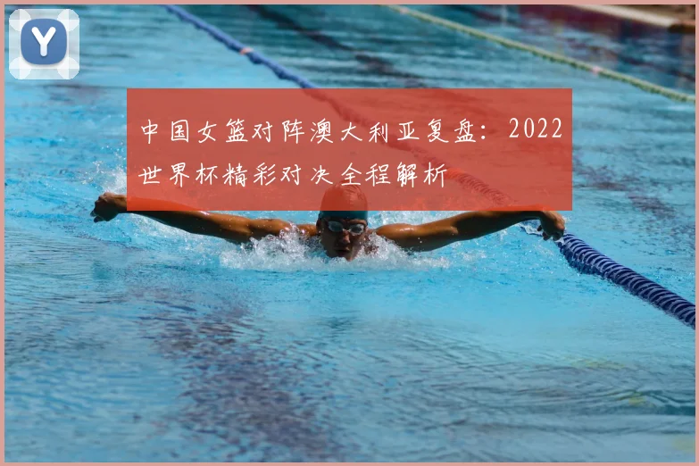中国女篮对阵澳大利亚复盘：2022世界杯精彩对决全程解析