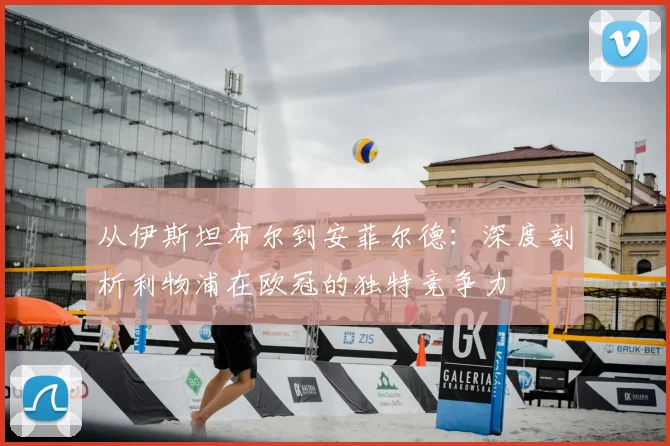 从伊斯坦布尔到安菲尔德：深度剖析利物浦在欧冠的独特竞争力