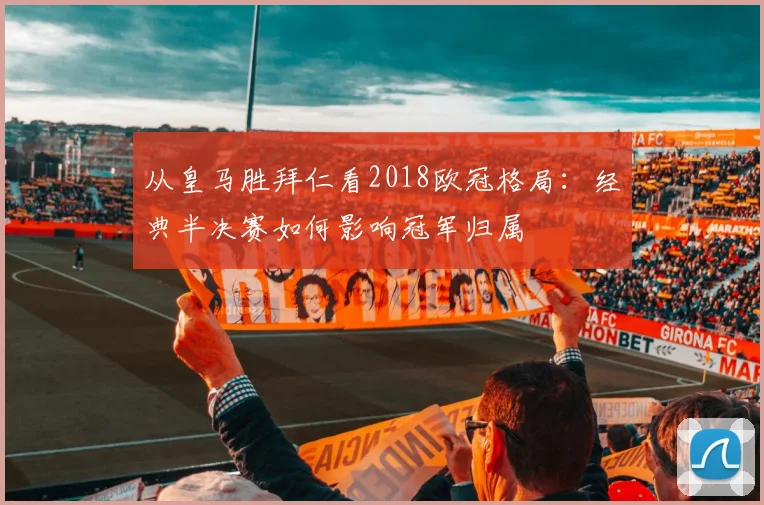 从皇马胜拜仁看2018欧冠格局：经典半决赛如何影响冠军归属
